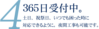 365日受付中。土日祝時祭日、いｒつでも困ったときに対応できるように。夜間工事も可能です。